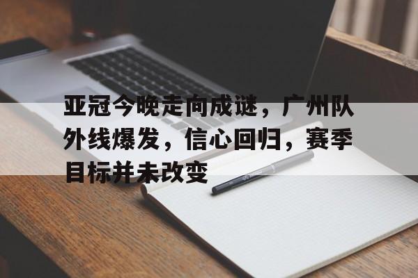 包含亚冠今晚走向成谜,广州队外线爆发,信心回归,赛季目标并未改变的词条 包含亚冠今晚走向成谜,广州队外线爆发,信心回归,赛季目标并未改变的词条