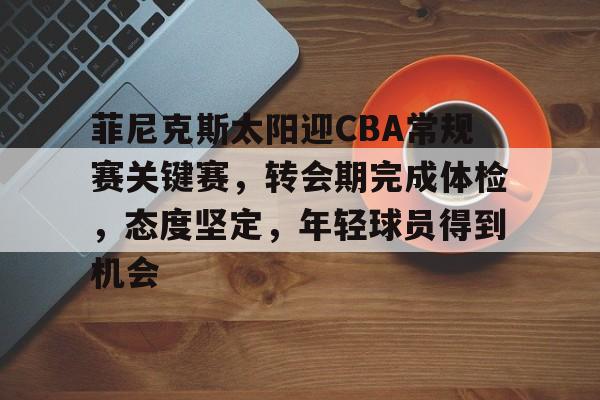 乐竞体育官方网站-关于菲尼克斯太阳迎CBA常规赛关键赛，转会期完成体检，态度坚定，年轻球员得到机会的信息